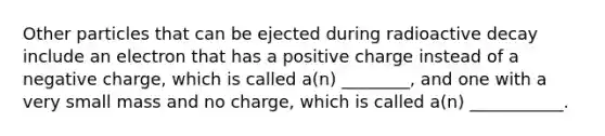 Other particles that can be ejected during radioactive decay include an electron that has a positive charge instead of a negative charge, which is called a(n) ________, and one with a very small mass and no charge, which is called a(n) ___________.