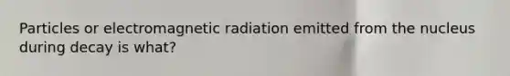 Particles or electromagnetic radiation emitted from the nucleus during decay is what?