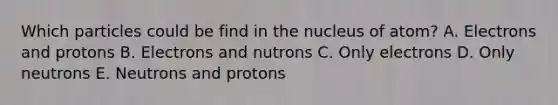 Which particles could be find in the nucleus of atom? A. Electrons and protons B. Electrons and nutrons C. Only electrons D. Only neutrons E. Neutrons and protons