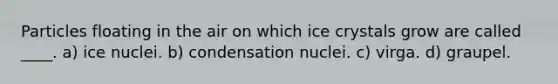 Particles floating in the air on which ice crystals grow are called ____. a) ice nuclei. b) condensation nuclei. c) virga. d) graupel.