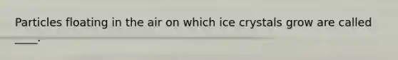 Particles floating in the air on which ice crystals grow are called ____.