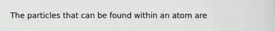 The particles that can be found within an atom are