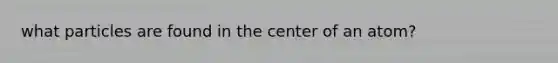 what particles are found in the center of an atom?