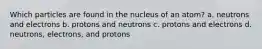 Which particles are found in the nucleus of an atom? a. neutrons and electrons b. protons and neutrons c. protons and electrons d. neutrons, electrons, and protons