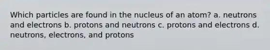 Which particles are found in the nucleus of an atom? a. neutrons and electrons b. protons and neutrons c. protons and electrons d. neutrons, electrons, and protons