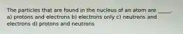 The particles that are found in the nucleus of an atom are _____. a) protons and electrons b) electrons only c) neutrons and electrons d) protons and neutrons