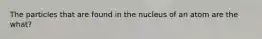 The particles that are found in the nucleus of an atom are the what?