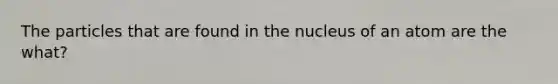 The particles that are found in the nucleus of an atom are the what?