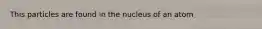 This particles are found in the nucleus of an atom