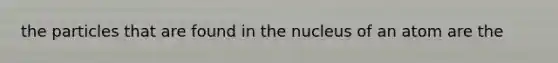 the particles that are found in the nucleus of an atom are the