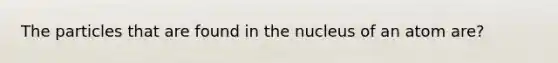 The particles that are found in the nucleus of an atom are?