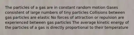 The particles of a gas are in constant random motion Gases consistent of large numbers of tiny particles Collisions between gas particles are elastic No forces of attraction or repulsion are experienced between gas particles The average kinetic energy of the particles of a gas is directly proportional to their temperature