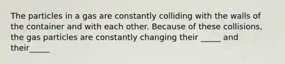 The particles in a gas are constantly colliding with the walls of the container and with each other. Because of these collisions, the gas particles are constantly changing their _____ and their_____