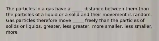 The particles in a gas have a _____ distance between them than the particles of a liquid or a solid and their movement is random. Gas particles therefore move _____ freely than the particles of solids or liquids. greater, less greater, more smaller, less smaller, more