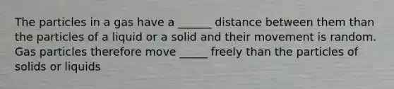 The particles in a gas have a ______ distance between them than the particles of a liquid or a solid and their movement is random. Gas particles therefore move _____ freely than the particles of solids or liquids