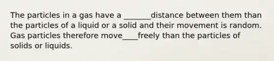 The particles in a gas have a _______distance between them than the particles of a liquid or a solid and their movement is random. Gas particles therefore move____freely than the particles of solids or liquids.