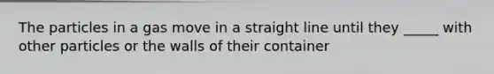 The particles in a gas move in a straight line until they _____ with other particles or the walls of their container