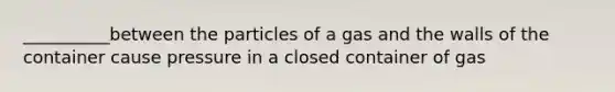 __________between the particles of a gas and the walls of the container cause pressure in a closed container of gas