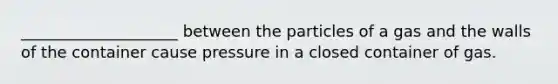 ____________________ between the particles of a gas and the walls of the container cause pressure in a closed container of gas.