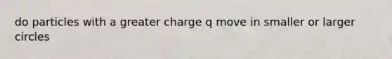 do particles with a greater charge q move in smaller or larger circles