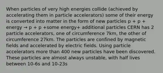 When particles of very high energies collide (achieved by accelerating them in particle accelerators) some of their energy is converted into matter in the form of new particles p + p + energy → p + p +some energy+ additional particles CERN has 2 particle accelerators, one of circumference 7km, the other of circumference 27km. The particles are confined by magnetic fields and accelerated by electric fields. Using particle accelerators more than 400 new particles have been discovered. These particles are almost always unstable, with half lives between 10-6s and 10-23s