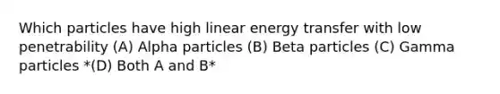 Which particles have high linear energy transfer with low penetrability (A) Alpha particles (B) Beta particles (C) Gamma particles *(D) Both A and B*