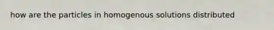 how are the particles in homogenous solutions distributed