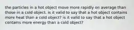 the particles in a hot object move more rapidly on average than those in a cold object. is it valid to say that a hot object contains more heat than a cold object? is it valid to say that a hot object contains more energy than a cold object?