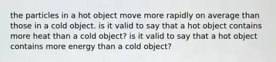 the particles in a hot object move more rapidly on average than those in a cold object. is it valid to say that a hot object contains more heat than a cold object? is it valid to say that a hot object contains more energy than a cold object?