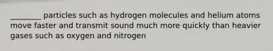 ________ particles such as hydrogen molecules and helium atoms move faster and transmit sound much more quickly than heavier gases such as oxygen and nitrogen