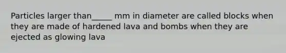 Particles larger than_____ mm in diameter are called blocks when they are made of hardened lava and bombs when they are ejected as glowing lava