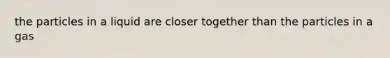 the particles in a liquid are closer together than the particles in a gas