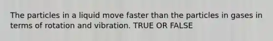 The particles in a liquid move faster than the particles in gases in terms of rotation and vibration. TRUE OR FALSE