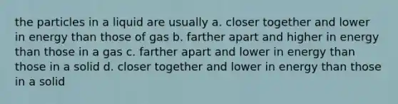 the particles in a liquid are usually a. closer together and lower in energy than those of gas b. farther apart and higher in energy than those in a gas c. farther apart and lower in energy than those in a solid d. closer together and lower in energy than those in a solid