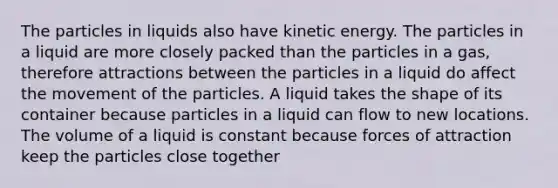 The particles in liquids also have kinetic energy. The particles in a liquid are more closely packed than the particles in a gas, therefore attractions between the particles in a liquid do affect the movement of the particles. A liquid takes the shape of its container because particles in a liquid can flow to new locations. The volume of a liquid is constant because forces of attraction keep the particles close together