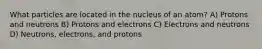 What particles are located in the nucleus of an atom? A) Protons and neutrons B) Protons and electrons C) Electrons and neutrons D) Neutrons, electrons, and protons