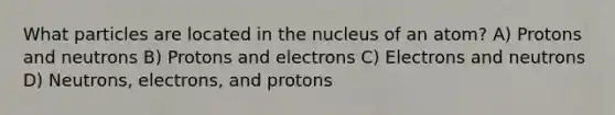 What particles are located in the nucleus of an atom? A) Protons and neutrons B) Protons and electrons C) Electrons and neutrons D) Neutrons, electrons, and protons