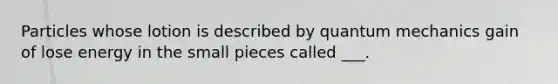 Particles whose lotion is described by quantum mechanics gain of lose energy in the small pieces called ___.