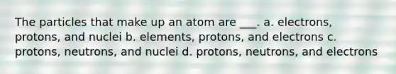 The particles that make up an atom are ___. a. electrons, protons, and nuclei b. elements, protons, and electrons c. protons, neutrons, and nuclei d. protons, neutrons, and electrons