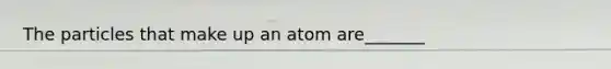 The particles that make up an atom are_______