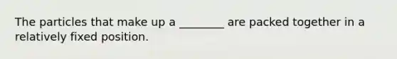 The particles that make up a ________ are packed together in a relatively fixed position.