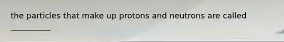 the particles that make up protons and neutrons are called __________