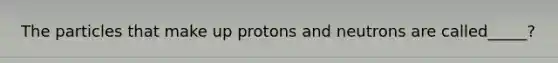 The particles that make up protons and neutrons are called_____?