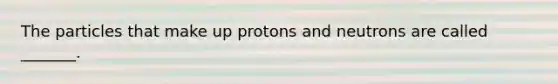 The particles that make up protons and neutrons are called _______.