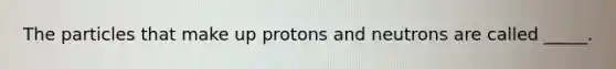 The particles that make up protons and neutrons are called _____.