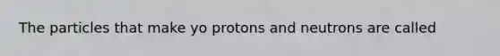 The particles that make yo protons and neutrons are called