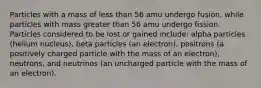 Particles with a mass of less than 56 amu undergo fusion, while particles with mass greater than 56 amu undergo fission. Particles considered to be lost or gained include: alpha particles (helium nucleus), beta particles (an electron), positrons (a positively charged particle with the mass of an electron), neutrons, and neutrinos (an uncharged particle with the mass of an electron).