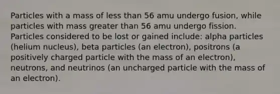 Particles with a mass of less than 56 amu undergo fusion, while particles with mass greater than 56 amu undergo fission. Particles considered to be lost or gained include: alpha particles (helium nucleus), beta particles (an electron), positrons (a positively charged particle with the mass of an electron), neutrons, and neutrinos (an uncharged particle with the mass of an electron).