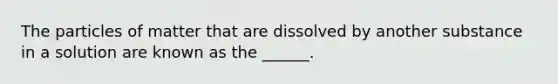 The particles of matter that are dissolved by another substance in a solution are known as the ______.