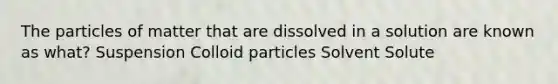 The particles of matter that are dissolved in a solution are known as what? Suspension Colloid particles Solvent Solute